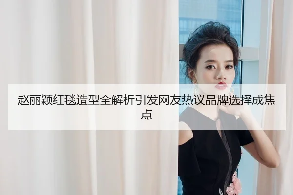 赵丽颖红毯造型全解析引发网友热议品牌选择成焦点