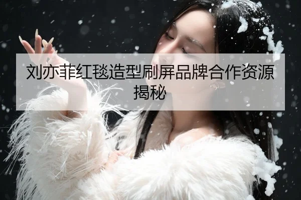 刘亦菲红毯造型刷屏品牌合作资源揭秘