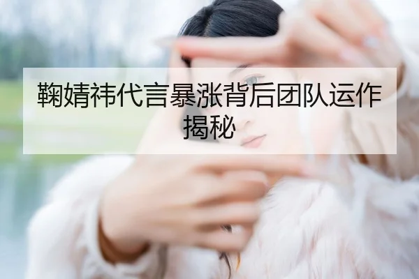 鞠婧祎代言暴涨背后团队运作揭秘